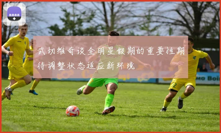 武切维奇谈全明星假期的重要性期待调整状态适应新环境