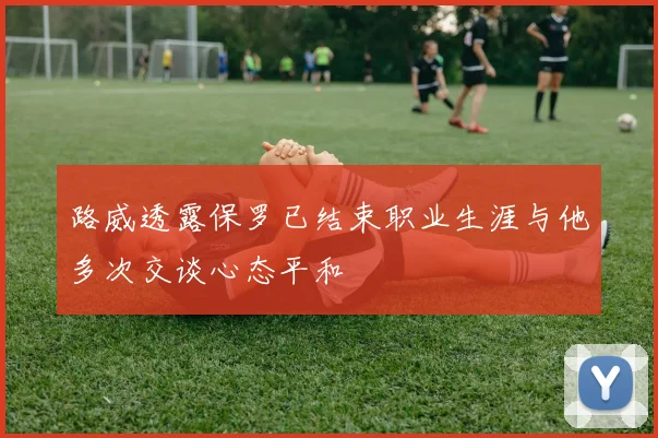 路威透露保罗已结束职业生涯与他多次交谈心态平和