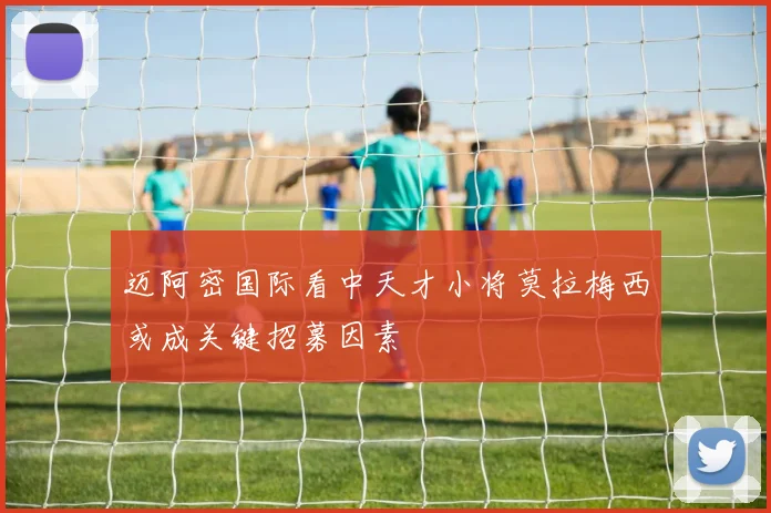 迈阿密国际看中天才小将莫拉梅西或成关键招募因素