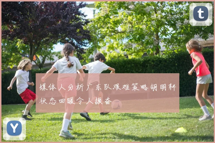 媒体人分析广东队艰难策略胡明轩状态回暖令人振奋