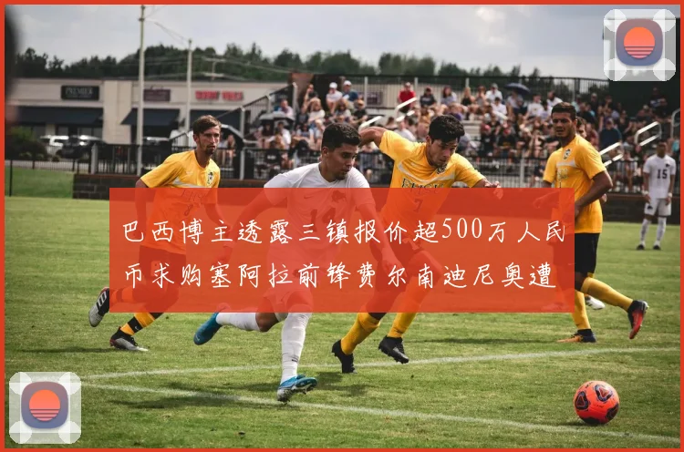 巴西博主透露三镇报价超500万人民币求购塞阿拉前锋费尔南迪尼奥遭拒绝