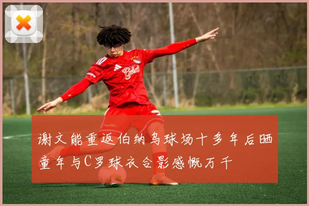 谢文能重返伯纳乌球场十多年后晒童年与C罗球衣合影感慨万千