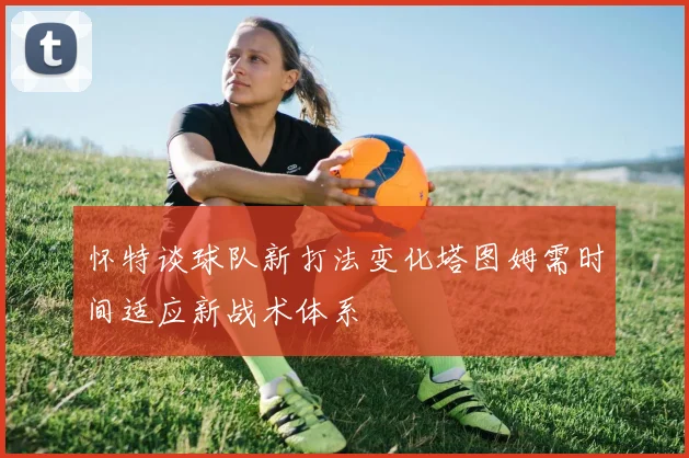 怀特谈球队新打法变化塔图姆需时间适应新战术体系
