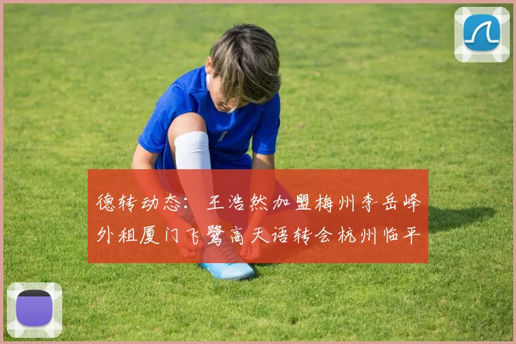 德转动态：王浩然加盟梅州李岳峰外租厦门飞鹭高天语转会杭州临平吴越