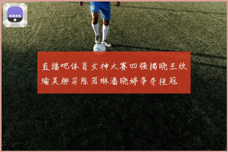 直播吧体育女神大赛四强揭晓王欣瑜吴柳芳陈若琳潘晓婷争夺桂冠