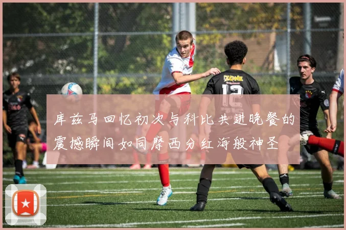 库兹马回忆初次与科比共进晚餐的震撼瞬间如同摩西分红海般神圣