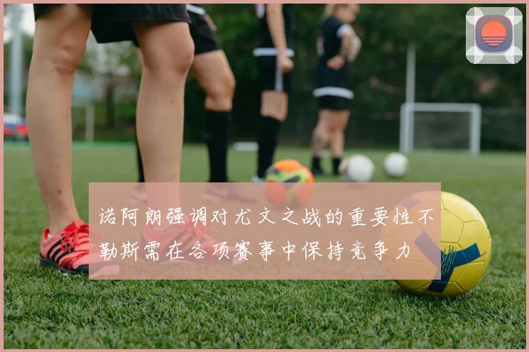 诺阿朗强调对尤文之战的重要性不勒斯需在各项赛事中保持竞争力