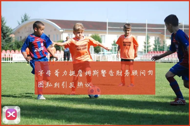 字母哥力挺詹姆斯警告财务顾问勿图私利引发热议