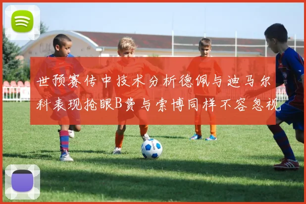 世预赛传中技术分析德佩与迪马尔科表现抢眼B费与索博同样不容忽视