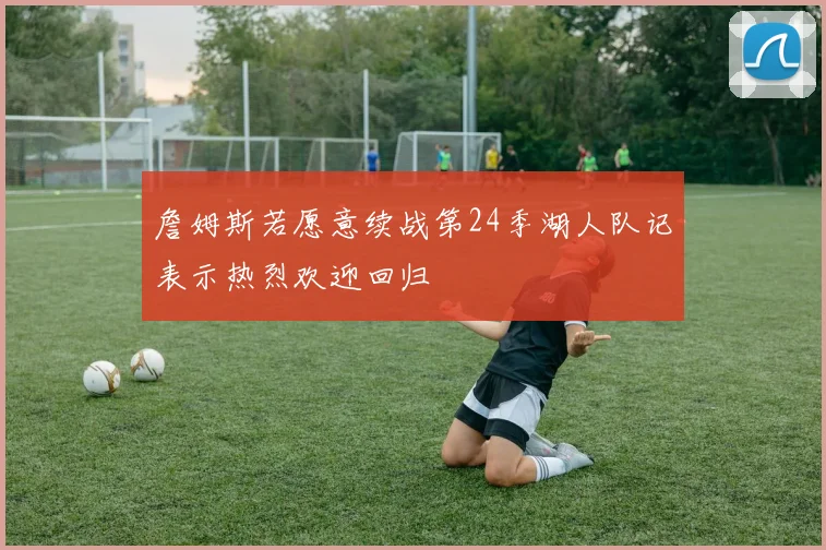 詹姆斯若愿意续战第24季湖人队记表示热烈欢迎回归