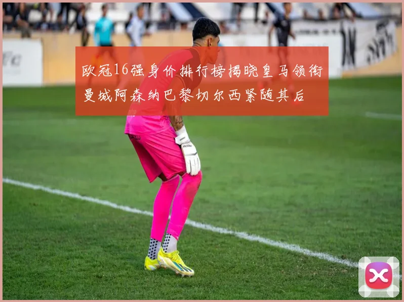 欧冠16强身价排行榜揭晓皇马领衔曼城阿森纳巴黎切尔西紧随其后