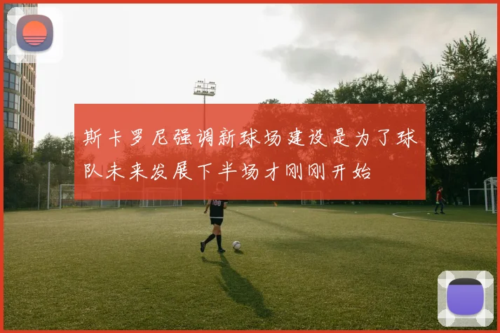 斯卡罗尼强调新球场建设是为了球队未来发展下半场才刚刚开始