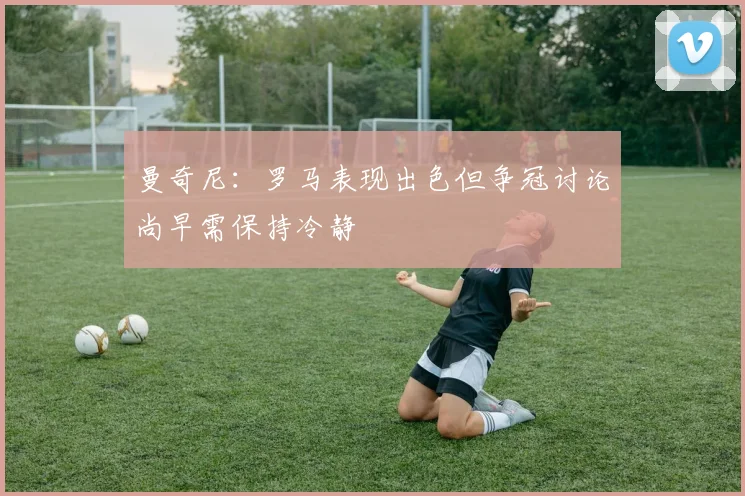曼奇尼：罗马表现出色但争冠讨论尚早需保持冷静