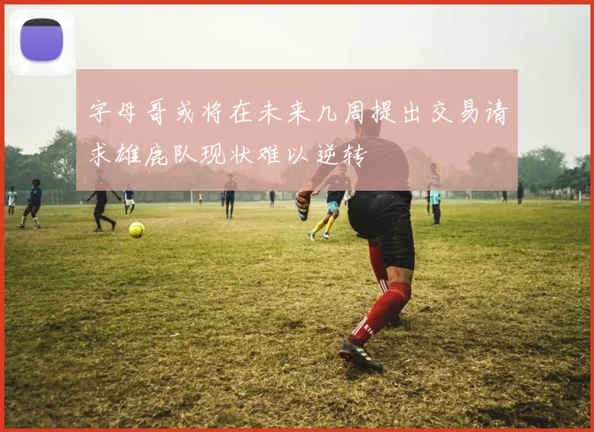 字母哥或将在未来几周提出交易请求雄鹿队现状难以逆转