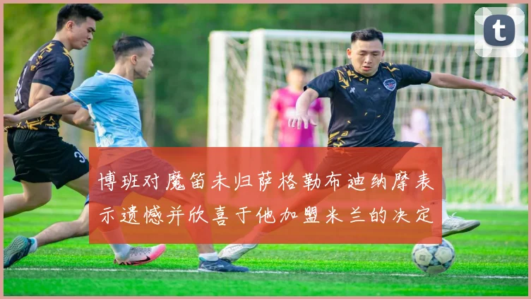 博班对魔笛未归萨格勒布迪纳摩表示遗憾并欣喜于他加盟米兰的决定