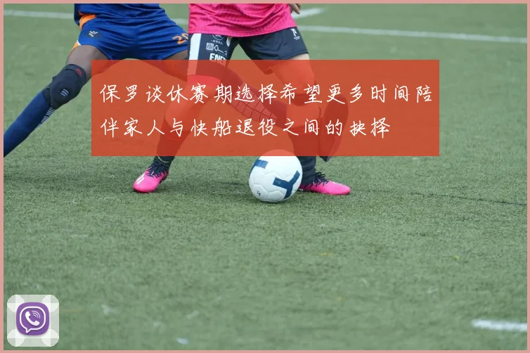 保罗谈休赛期选择希望更多时间陪伴家人与快船退役之间的抉择