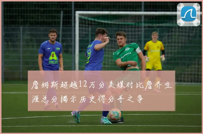 詹姆斯超越12万分美媒对比詹乔生涯总分揭示历史得分手之争